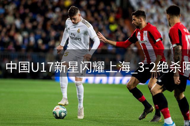 中国U17新星闪耀上海 3-2绝杀阿森纳梯队展现青春风暴